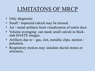LIMITATONS OF MRCP
• Only diagnostic
• Small / impacted calculi may be missed.
• Air / metal artifacts limit visualization of entire duct.
• Volume averaging can mask small calculi in thick-
slab HASTE images.
• Artifacts due to – gas, clot, metallic clips, motion /
pulsation.
• Respiratory motion may simulate ductal stones or
strictures.
 