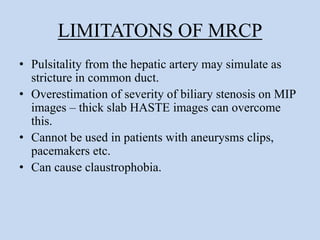 LIMITATONS OF MRCP
• Pulsitality from the hepatic artery may simulate as
stricture in common duct.
• Overestimation of severity of biliary stenosis on MIP
images – thick slab HASTE images can overcome
this.
• Cannot be used in patients with aneurysms clips,
pacemakers etc.
• Can cause claustrophobia.
 