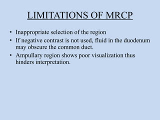 LIMITATIONS OF MRCP
• Inappropriate selection of the region
• If negative contrast is not used, fluid in the duodenum
may obscure the common duct.
• Ampullary region shows poor visualization thus
hinders interpretation.
 