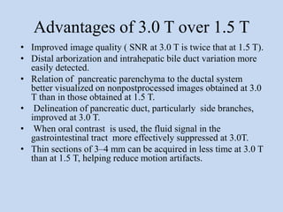 Advantages of 3.0 T over 1.5 T
• Improved image quality ( SNR at 3.0 T is twice that at 1.5 T).
• Distal arborization and intrahepatic bile duct variation more
easily detected.
• Relation of pancreatic parenchyma to the ductal system
better visualized on nonpostprocessed images obtained at 3.0
T than in those obtained at 1.5 T.
• Delineation of pancreatic duct, particularly side branches,
improved at 3.0 T.
• When oral contrast is used, the fluid signal in the
gastrointestinal tract more effectively suppressed at 3.0T.
• Thin sections of 3–4 mm can be acquired in less time at 3.0 T
than at 1.5 T, helping reduce motion artifacts.
 