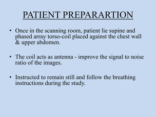 PATIENT PREPARARTION
• Once in the scanning room, patient lie supine and
phased array torso-coil placed against the chest wall
& upper abdomen.
• The coil acts as antenna - improve the signal to noise
ratio of the images.
• Instructed to remain still and follow the breathing
instructions during the study.
 