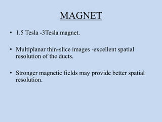 MAGNET
• 1.5 Tesla -3Tesla magnet.
• Multiplanar thin-slice images -excellent spatial
resolution of the ducts.
• Stronger magnetic fields may provide better spatial
resolution.
 