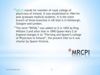 *
*MRCPI stands for member of royal college of
physicians of Ireland. It was established in 1964 for
post graduate medical students. It is the sister
branch of three branches in UK that is in Edinburgh,
Glasgow and London.
*The term “ROYAL” was added to it in 1692 by King
William 3 and after that in 1890 Queen Mary 2 of
England changes it to “The king and Queen’s college
of Physicians in Ireland”, the present title to it was
charter by Queen Victoria.
www.bemrcog.com 2
 