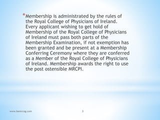 *Membership is administrated by the rules of
the Royal College of Physicians of Ireland.
Every applicant wishing to get hold of
Membership of the Royal College of Physicians
of Ireland must pass both parts of the
Membership Examination, if not exemption has
been granted and be present at a Membership
Conferring Ceremony where they are conferred
as a Member of the Royal College of Physicians
of Ireland. Membership awards the right to use
the post ostensible MRCPI.
www.bemrcog.com 3
 