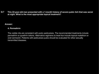 Answer: This 22-year-old man presented with a 1-month history of severe pubic itch that was worst at night. What is the most appropriate topical treatment?   Q:7 4. Permethrin The visible nits are consistent with pubic pediculosis. The recommended treatments include permethrin or pyrethrin lotions. Alternative regimens to treat lice include topical malathion or oral ivermectin. Patients with pediculosis pubis should be evaluated for other sexually transmitted diseases. 