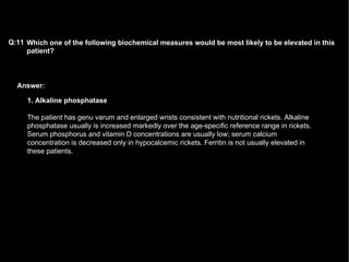 Answer: Which one of the following biochemical measures would be most likely to be elevated in this patient?   Q:11 1. Alkaline phosphatase The patient has genu varum and enlarged wrists consistent with nutritional rickets. Alkaline phosphatase usually is increased markedly over the age-specific reference range in rickets. Serum phosphorus and vitamin D concentrations are usually low; serum calcium concentration is decreased only in hypocalcemic rickets. Ferritin is not usually elevated in these patients.  