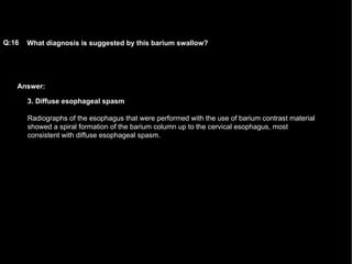 Answer: What diagnosis is suggested by this barium swallow?   Q:16 3. Diffuse esophageal spasm Radiographs of the esophagus that were performed with the use of barium contrast material showed a spiral formation of the barium column up to the cervical esophagus, most consistent with diffuse esophageal spasm. 