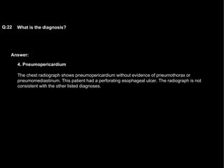 Answer: What is the diagnosis?   Q:22 4. Pneumopericardium The chest radiograph shows pneumopericardium without evidence of pneumothorax or pneumomediastinum. This patient had a perforating esophageal ulcer. The radiograph is not consistent with the other listed diagnoses.  