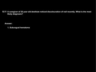 Answer: A caregiver of 30 year old destitute noticed discolouration of nail recently. What is the most likely diagnosis? Q:31 1. Subungual hematoma   