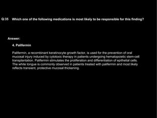 Answer: Which one of the following medications is most likely to be responsible for this finding?   Q:35 4. Palifermin Palifermin, a recombinant keratinocyte growth factor, is used for the prevention of oral mucosal injury induced by cytotoxic therapy in patients undergoing hematopoietic stem-cell transplantation. Palifermin stimulates the proliferation and differentiation of epithelial cells. The white tongue is commonly observed in patients treated with palifermin and most likely reflects transient, protective mucosal thickening. 