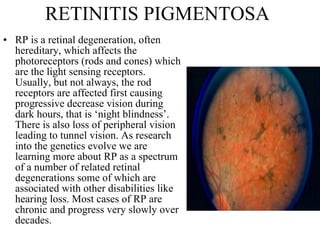 RETINITIS PIGMENTOSA RP is a retinal degeneration, often hereditary, which affects the photoreceptors (rods and cones) which are the light sensing receptors. Usually, but not always, the rod receptors are affected first causing progressive decrease vision during dark hours, that is ‘night blindness’. There is also loss of peripheral vision leading to tunnel vision. As research into the genetics evolve we are learning more about RP as a spectrum of a number of related retinal degenerations some of which are associated with other disabilities like hearing loss. Most cases of RP are chronic and progress very slowly over decades.  
