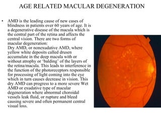 AGE RELATED MACULAR DEGENERATION AMD is the leading cause of new cases of blindness in patients over 60 years of age. It is a degenerative disease of the macula which is the central part of the retina and affects the central vision. There are two forms of macular degeneration: Dry AMD, or nonexudative AMD, where yellow white deposits called drusen accumulate in the deep macula with or without atrophy or ‘balding’ of the layers of the retina/macula. This leads to interference in the function of the photoreceptors responsible for processing of light coming into the eye which in turn causes decrease in vision. This dry AMD can progress to a more severe Wet AMD or exudative type of macular degeneration where abnormal choroidal vessels leak fluid, or rupture and bleed causing severe and often permanent central visual loss.  
