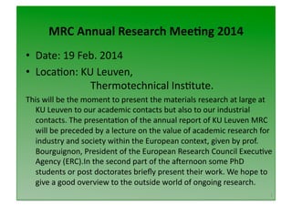 MRC	
  Annual	
  Research	
  Mee/ng	
  2014
	
  
•  Date:	
  19	
  Feb.	
  2014	
  
•  Loca2on:	
  KU	
  Leuven,	
  	
  
	
  	
   	
   	
   	
   Thermotechnical	
  Ins2tute.	
  
This	
  will	
  be	
  the	
  moment	
  to	
  present	
  the	
  materials	
  research	
  at	
  large	
  at	
  
KU	
  Leuven	
  to	
  our	
  academic	
  contacts	
  but	
  also	
  to	
  our	
  industrial	
  
contacts.	
  The	
  presenta2on	
  of	
  the	
  annual	
  report	
  of	
  KU	
  Leuven	
  MRC	
  
will	
  be	
  preceded	
  by	
  a	
  lecture	
  on	
  the	
  value	
  of	
  academic	
  research	
  for	
  
industry	
  and	
  society	
  within	
  the	
  European	
  context,	
  given	
  by	
  prof.	
  
Bourguignon,	
  President	
  of	
  the	
  European	
  Research	
  Council	
  Execu2ve	
  
Agency	
  (ERC).In	
  the	
  second	
  part	
  of	
  the	
  aQernoon	
  some	
  PhD	
  
students	
  or	
  post	
  doctorates	
  brieﬂy	
  present	
  their	
  work.	
  We	
  hope	
  to	
  
give	
  a	
  good	
  overview	
  to	
  the	
  outside	
  world	
  of	
  ongoing	
  research.	
  
1	
  

 