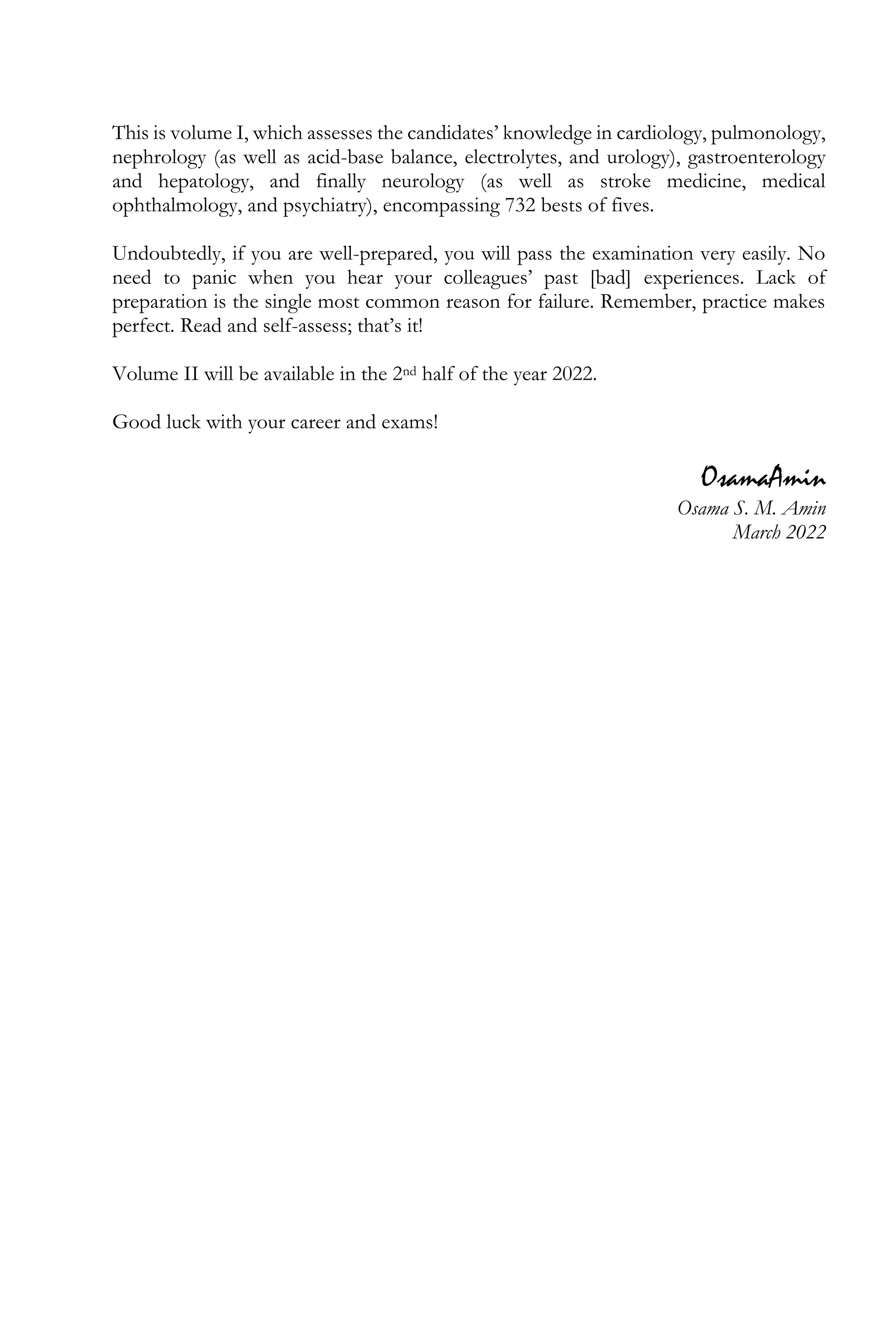 This is volume I, which assesses the candidates’ knowledge in cardiology, pulmonology,
nephrology (as well as acid-base balance, electrolytes, and urology), gastroenterology
and hepatology, and finally neurology (as well as stroke medicine, medical
ophthalmology, and psychiatry), encompassing 732 bests of fives.
Undoubtedly, if you are well-prepared, you will pass the examination very easily. No
need to panic when you hear your colleagues’ past [bad] experiences. Lack of
preparation is the single most common reason for failure. Remember, practice makes
perfect. Read and self-assess; that’s it!
Volume II will be available in the 2nd half of the year 2022.
Good luck with your career and exams!
OsamaAmin
Osama S. M. Amin
March 2022
 