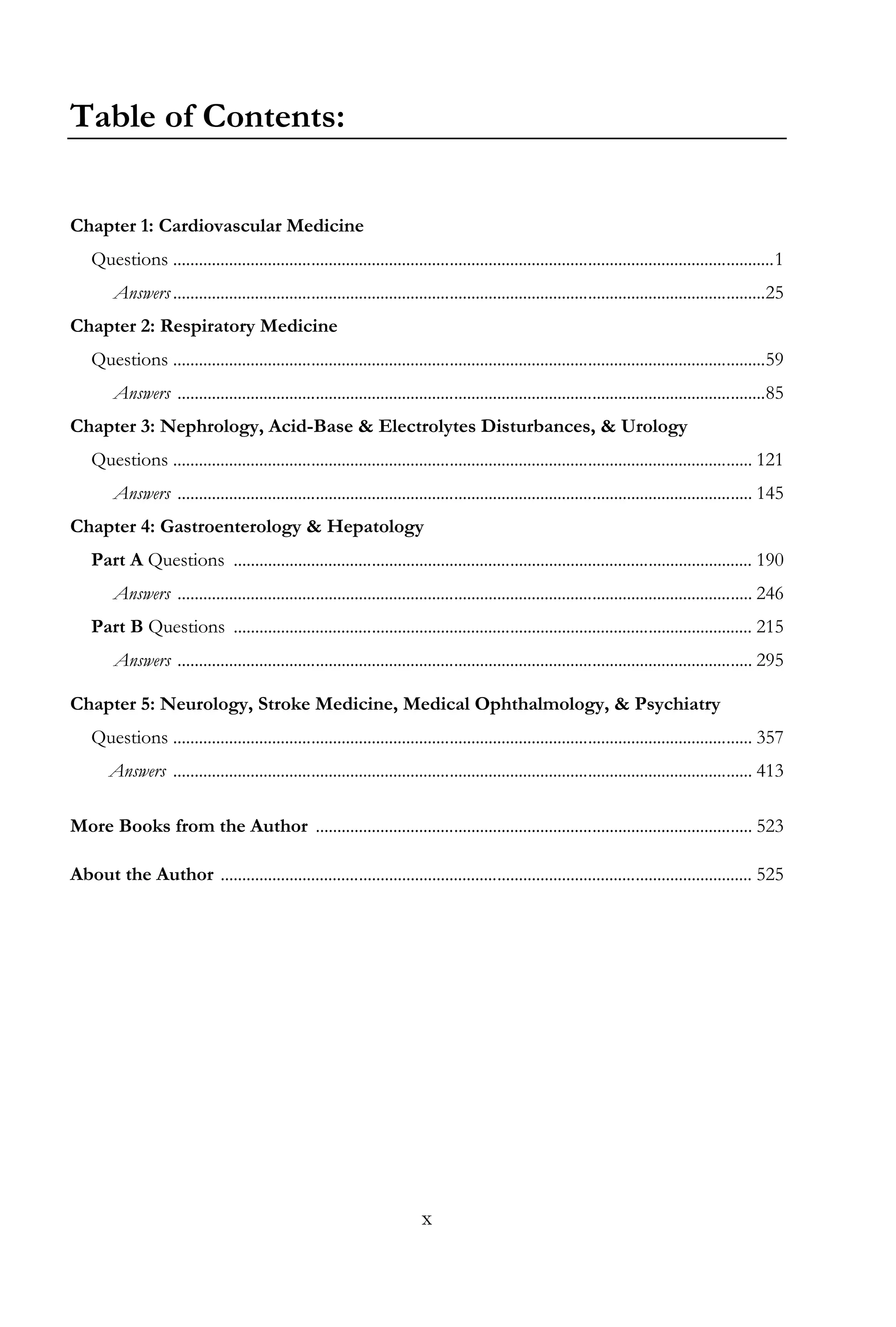 x
Table of Contents:
Chapter 1: Cardiovascular Medicine
Questions ...........................................................................................................................................1
Answers.........................................................................................................................................25
Chapter 2: Respiratory Medicine
Questions .........................................................................................................................................59
Answers ........................................................................................................................................85
Chapter 3: Nephrology, Acid-Base & Electrolytes Disturbances, & Urology
Questions ...................................................................................................................................... 121
Answers ..................................................................................................................................... 145
Chapter 4: Gastroenterology & Hepatology
Part A Questions ........................................................................................................................ 190
Answers ..................................................................................................................................... 246
Part B Questions ........................................................................................................................ 215
Answers ..................................................................................................................................... 295
Chapter 5: Neurology, Stroke Medicine, Medical Ophthalmology, & Psychiatry
Questions ...................................................................................................................................... 357
Answers ...................................................................................................................................... 413
More Books from the Author ..................................................................................................... 523
About the Author ........................................................................................................................... 525
 