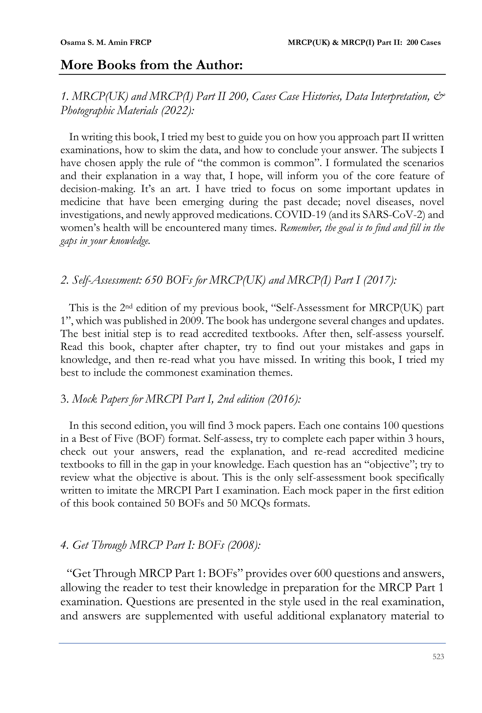 Osama S. M. Amin FRCP MRCP(UK) & MRCP(I) Part II: 200 Cases
523
More Books from the Author:
1. MRCP(UK) and MRCP(I) Part II 200, Cases Case Histories, Data Interpretation, &
Photographic Materials (2022):
In writing this book, I tried my best to guide you on how you approach part II written
examinations, how to skim the data, and how to conclude your answer. The subjects I
have chosen apply the rule of “the common is common”. I formulated the scenarios
and their explanation in a way that, I hope, will inform you of the core feature of
decision-making. It’s an art. I have tried to focus on some important updates in
medicine that have been emerging during the past decade; novel diseases, novel
investigations, and newly approved medications. COVID-19 (and its SARS-CoV-2) and
women’s health will be encountered many times. Remember, the goal is to find and fill in the
gaps in your knowledge.
2. Self-Assessment: 650 BOFs for MRCP(UK) and MRCP(I) Part I (2017):
This is the 2nd edition of my previous book, “Self-Assessment for MRCP(UK) part
1”, which was published in 2009. The book has undergone several changes and updates.
The best initial step is to read accredited textbooks. After then, self-assess yourself.
Read this book, chapter after chapter, try to find out your mistakes and gaps in
knowledge, and then re-read what you have missed. In writing this book, I tried my
best to include the commonest examination themes.
3. Mock Papers for MRCPI Part I, 2nd edition (2016):
In this second edition, you will find 3 mock papers. Each one contains 100 questions
in a Best of Five (BOF) format. Self-assess, try to complete each paper within 3 hours,
check out your answers, read the explanation, and re-read accredited medicine
textbooks to fill in the gap in your knowledge. Each question has an “objective”; try to
review what the objective is about. This is the only self-assessment book specifically
written to imitate the MRCPI Part I examination. Each mock paper in the first edition
of this book contained 50 BOFs and 50 MCQs formats.
4. Get Through MRCP Part I: BOFs (2008):
“Get Through MRCP Part 1: BOFs” provides over 600 questions and answers,
allowing the reader to test their knowledge in preparation for the MRCP Part 1
examination. Questions are presented in the style used in the real examination,
and answers are supplemented with useful additional explanatory material to
 