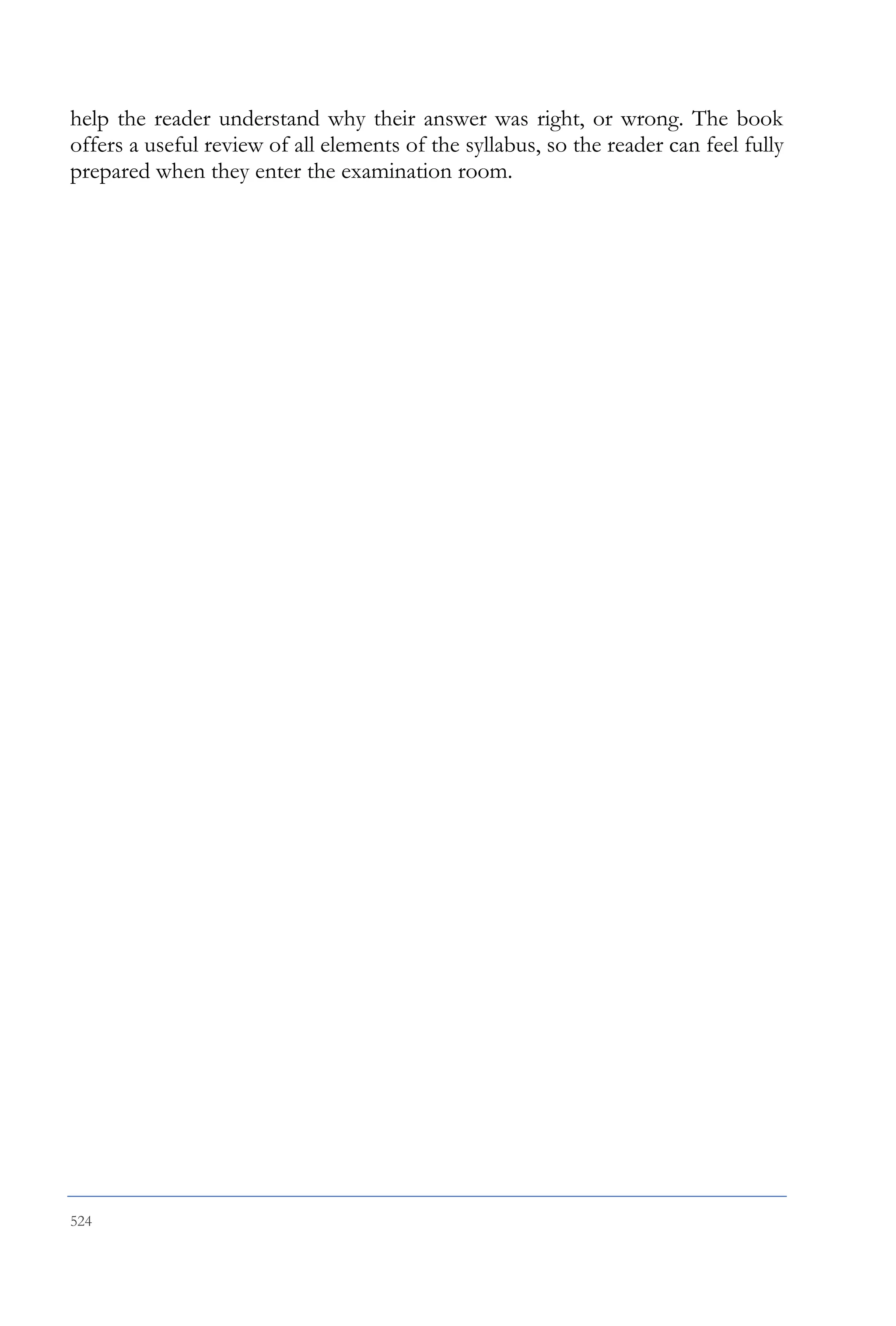 524
help the reader understand why their answer was right, or wrong. The book
offers a useful review of all elements of the syllabus, so the reader can feel fully
prepared when they enter the examination room.
 