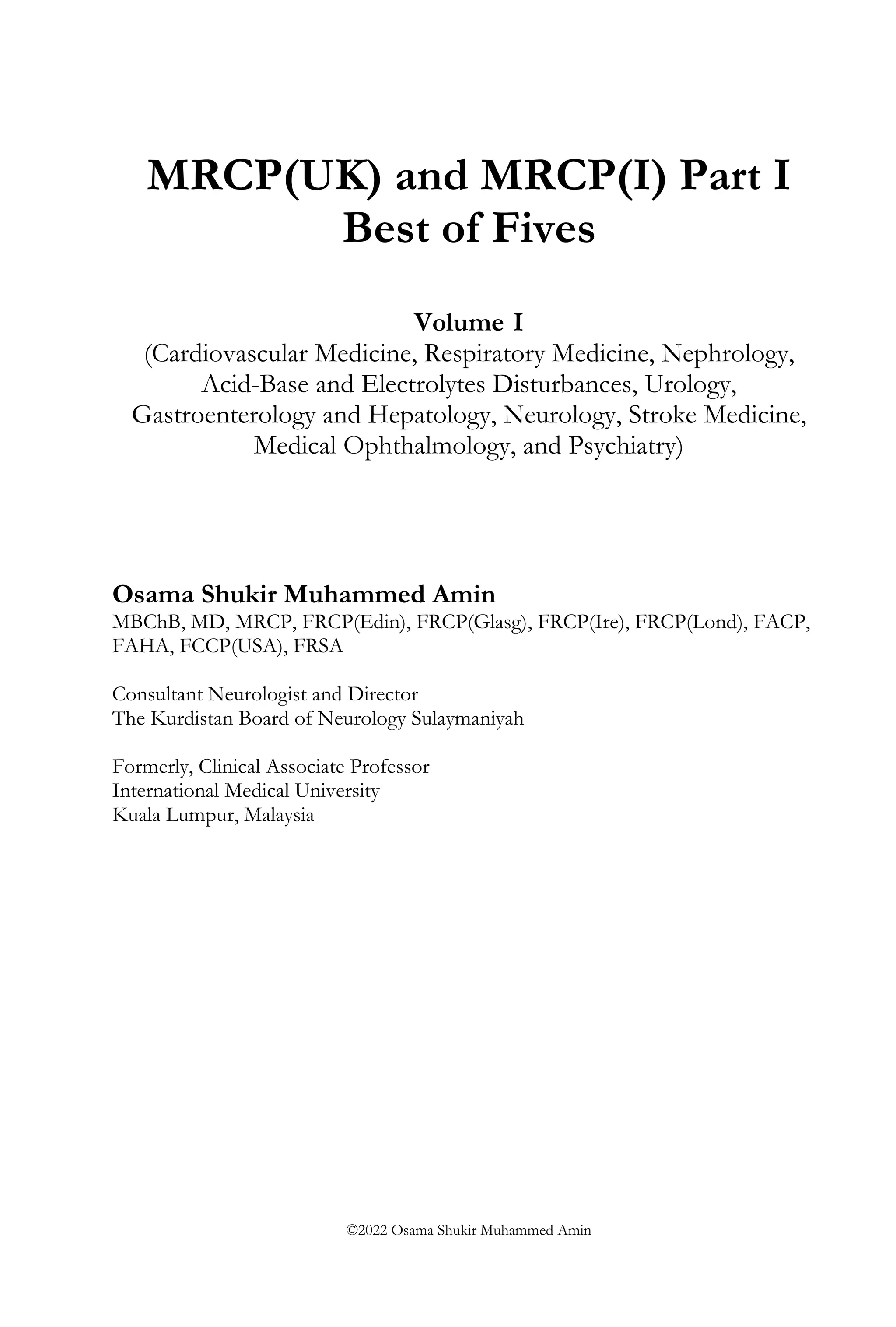 MRCP(UK) and MRCP(I) Part I
Best of Fives
Volume I
(Cardiovascular Medicine, Respiratory Medicine, Nephrology,
Acid-Base and Electrolytes Disturbances, Urology,
Gastroenterology and Hepatology, Neurology, Stroke Medicine,
Medical Ophthalmology, and Psychiatry)
Osama Shukir Muhammed Amin
MBChB, MD, MRCP, FRCP(Edin), FRCP(Glasg), FRCP(Ire), FRCP(Lond), FACP,
FAHA, FCCP(USA), FRSA
Consultant Neurologist and Director
The Kurdistan Board of Neurology Sulaymaniyah
Formerly, Clinical Associate Professor
International Medical University
Kuala Lumpur, Malaysia
©2022 Osama Shukir Muhammed Amin
 
