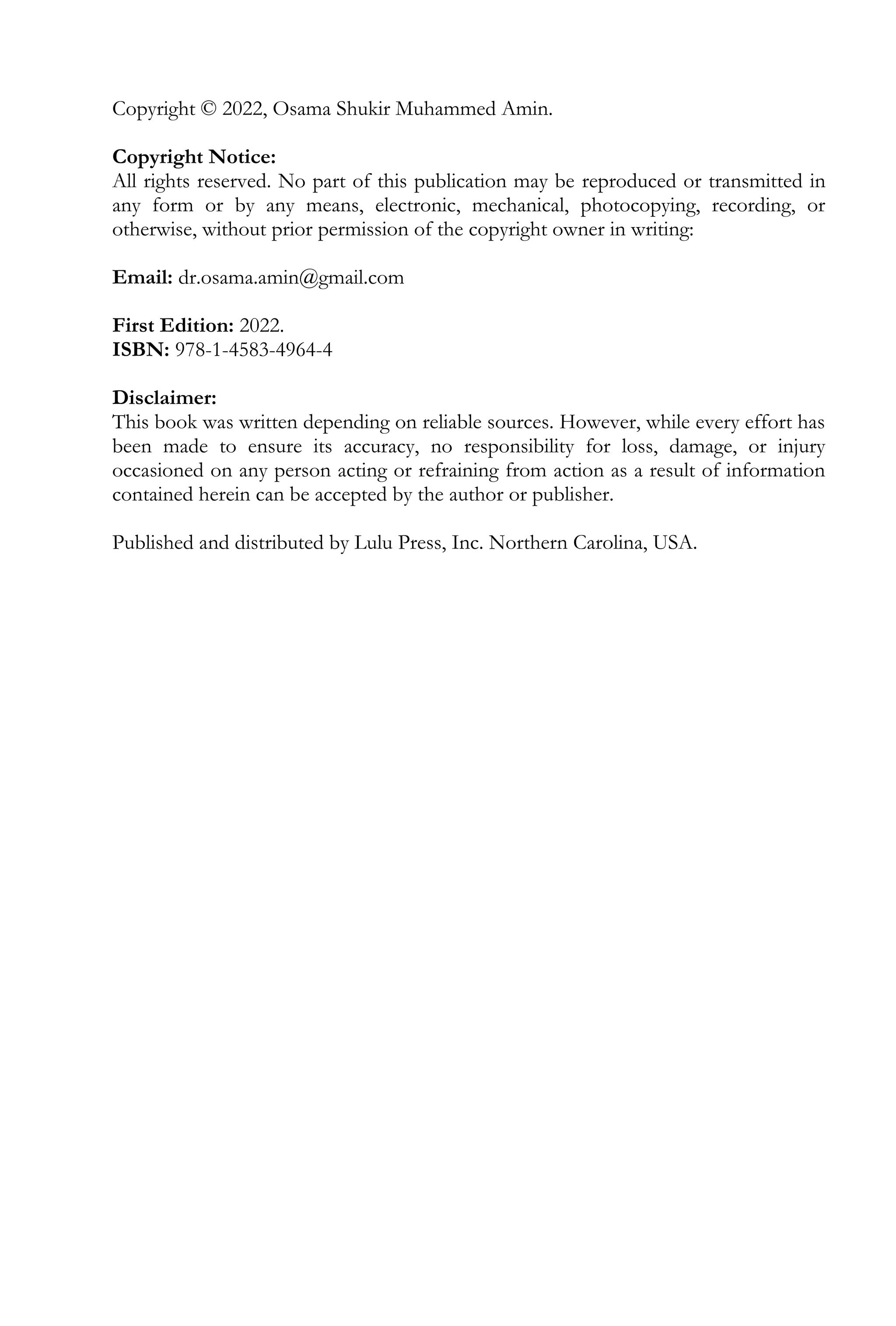Copyright © 2022, Osama Shukir Muhammed Amin.
Copyright Notice:
All rights reserved. No part of this publication may be reproduced or transmitted in
any form or by any means, electronic, mechanical, photocopying, recording, or
otherwise, without prior permission of the copyright owner in writing:
Email: dr.osama.amin@gmail.com
First Edition: 2022.
ISBN: 978-1-4583-4964-4
Disclaimer:
This book was written depending on reliable sources. However, while every effort has
been made to ensure its accuracy, no responsibility for loss, damage, or injury
occasioned on any person acting or refraining from action as a result of information
contained herein can be accepted by the author or publisher.
Published and distributed by Lulu Press, Inc. Northern Carolina, USA.
 