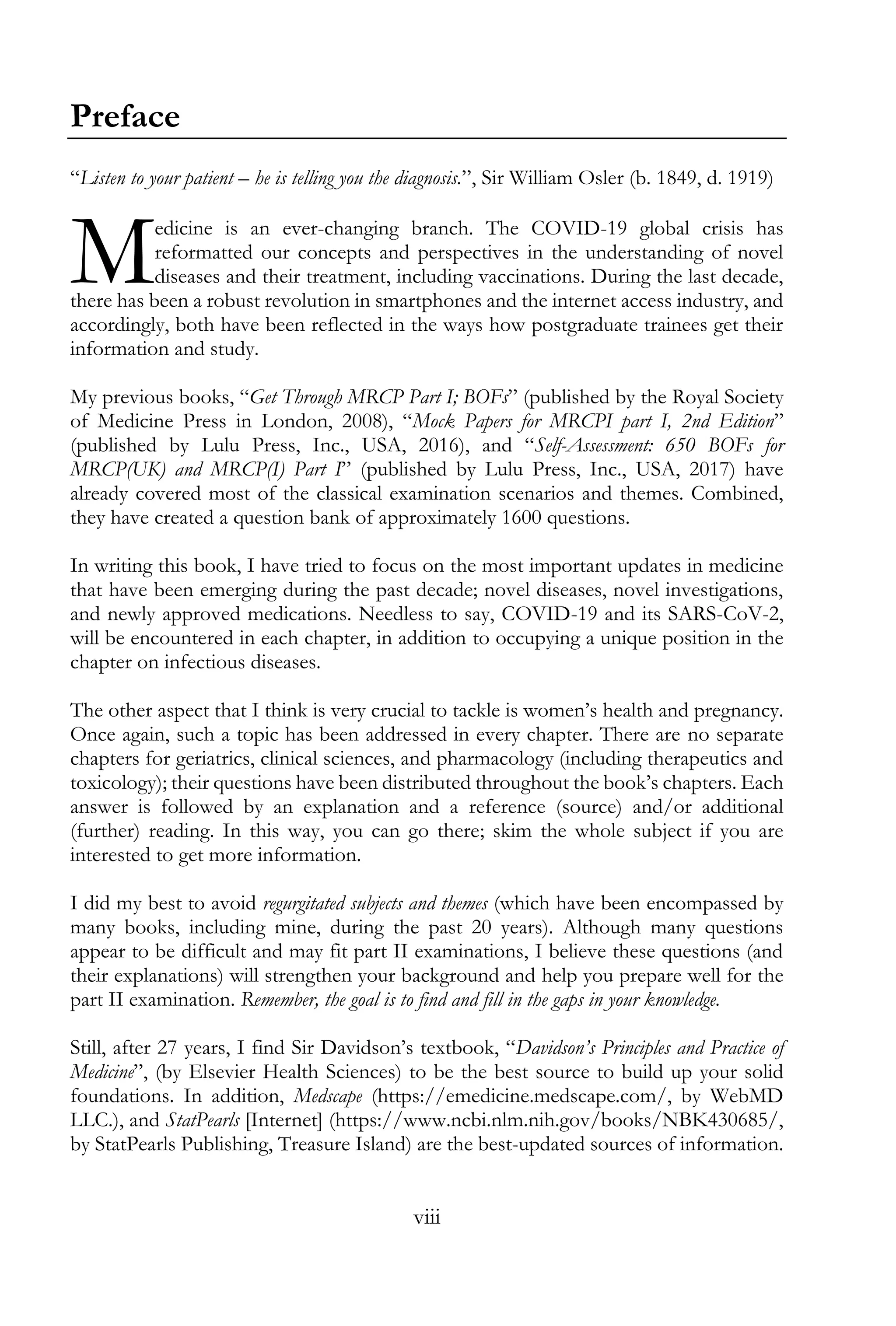 viii
Preface
“Listen to your patient – he is telling you the diagnosis.”, Sir William Osler (b. 1849, d. 1919)
edicine is an ever-changing branch. The COVID-19 global crisis has
reformatted our concepts and perspectives in the understanding of novel
diseases and their treatment, including vaccinations. During the last decade,
there has been a robust revolution in smartphones and the internet access industry, and
accordingly, both have been reflected in the ways how postgraduate trainees get their
information and study.
My previous books, “Get Through MRCP Part I; BOFs” (published by the Royal Society
of Medicine Press in London, 2008), “Mock Papers for MRCPI part I, 2nd Edition”
(published by Lulu Press, Inc., USA, 2016), and “Self-Assessment: 650 BOFs for
MRCP(UK) and MRCP(I) Part I” (published by Lulu Press, Inc., USA, 2017) have
already covered most of the classical examination scenarios and themes. Combined,
they have created a question bank of approximately 1600 questions.
In writing this book, I have tried to focus on the most important updates in medicine
that have been emerging during the past decade; novel diseases, novel investigations,
and newly approved medications. Needless to say, COVID-19 and its SARS-CoV-2,
will be encountered in each chapter, in addition to occupying a unique position in the
chapter on infectious diseases.
The other aspect that I think is very crucial to tackle is women’s health and pregnancy.
Once again, such a topic has been addressed in every chapter. There are no separate
chapters for geriatrics, clinical sciences, and pharmacology (including therapeutics and
toxicology); their questions have been distributed throughout the book’s chapters. Each
answer is followed by an explanation and a reference (source) and/or additional
(further) reading. In this way, you can go there; skim the whole subject if you are
interested to get more information.
I did my best to avoid regurgitated subjects and themes (which have been encompassed by
many books, including mine, during the past 20 years). Although many questions
appear to be difficult and may fit part II examinations, I believe these questions (and
their explanations) will strengthen your background and help you prepare well for the
part II examination. Remember, the goal is to find and fill in the gaps in your knowledge.
Still, after 27 years, I find Sir Davidson’s textbook, “Davidson’s Principles and Practice of
Medicine”, (by Elsevier Health Sciences) to be the best source to build up your solid
foundations. In addition, Medscape (https://emedicine.medscape.com/, by WebMD
LLC.), and StatPearls [Internet] (https://www.ncbi.nlm.nih.gov/books/NBK430685/,
by StatPearls Publishing, Treasure Island) are the best-updated sources of information.
M
 