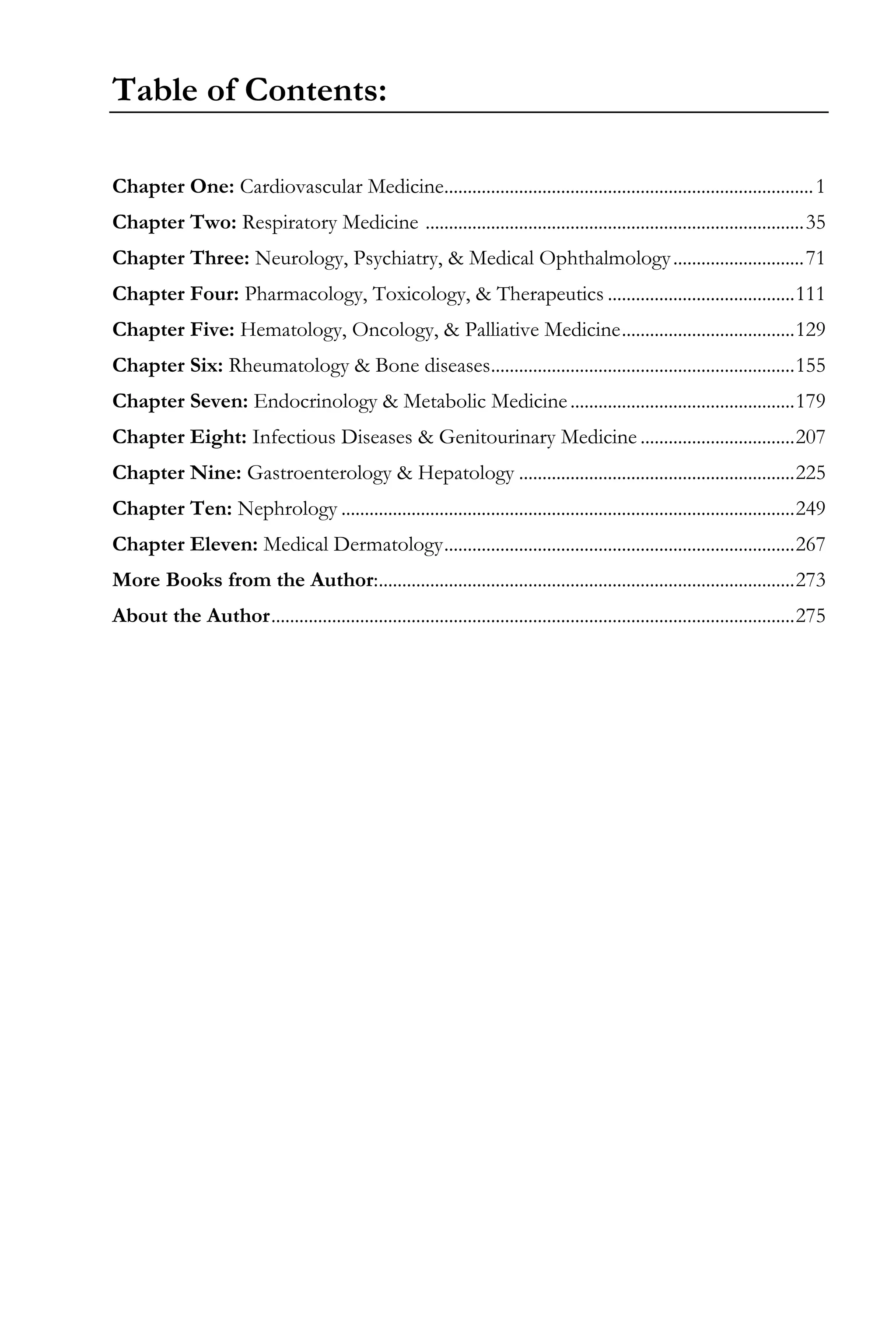 Table of Contents:
Chapter One: Cardiovascular Medicine...............................................................................1
Chapter Two: Respiratory Medicine .................................................................................35
Chapter Three: Neurology, Psychiatry, & Medical Ophthalmology............................71
Chapter Four: Pharmacology, Toxicology, & Therapeutics ........................................111
Chapter Five: Hematology, Oncology, & Palliative Medicine.....................................129
Chapter Six: Rheumatology & Bone diseases.................................................................155
Chapter Seven: Endocrinology & Metabolic Medicine................................................179
Chapter Eight: Infectious Diseases & Genitourinary Medicine .................................207
Chapter Nine: Gastroenterology & Hepatology ...........................................................225
Chapter Ten: Nephrology .................................................................................................249
Chapter Eleven: Medical Dermatology...........................................................................267
More Books from the Author:.........................................................................................273
About the Author................................................................................................................275
 