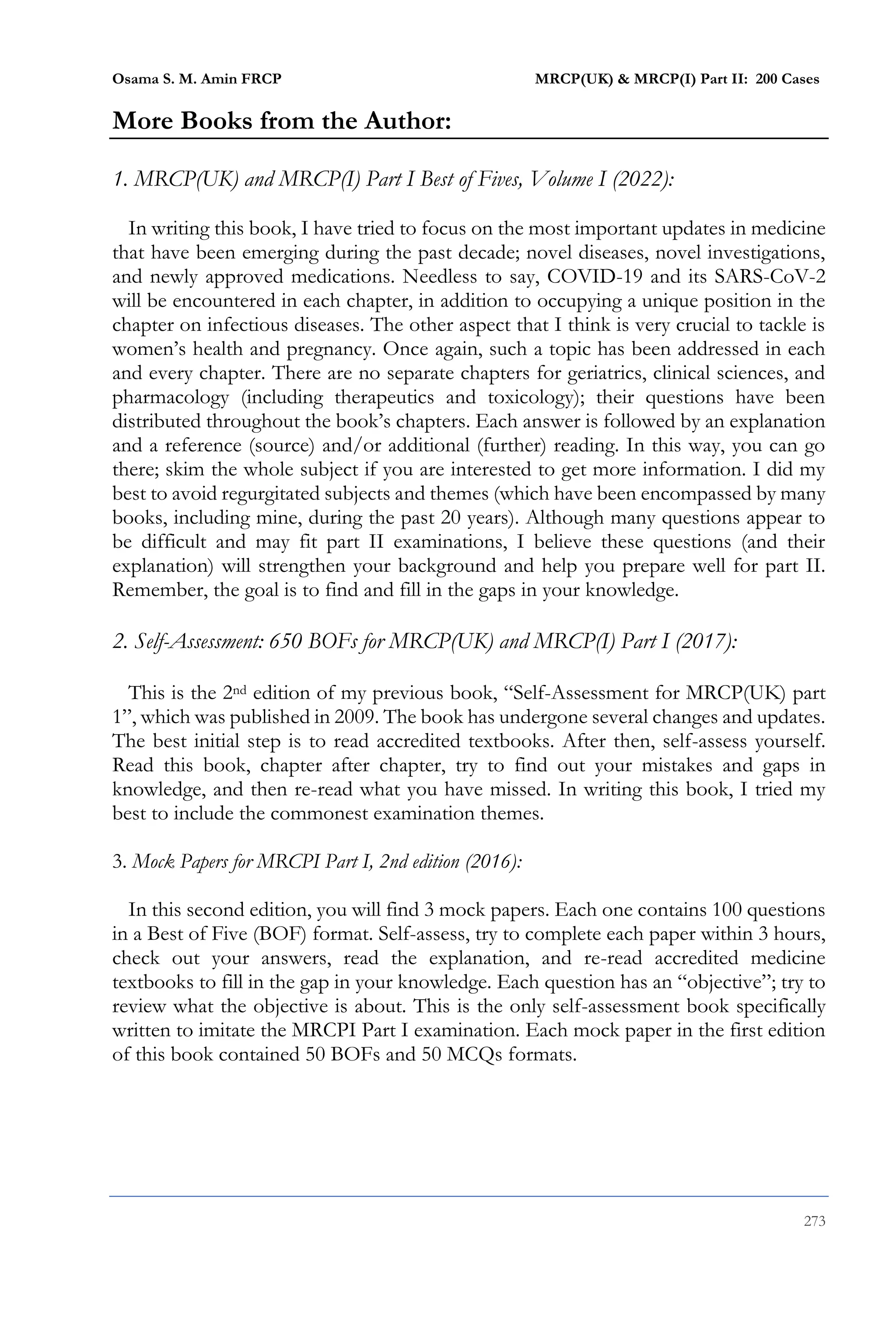 Osama S. M. Amin FRCP MRCP(UK) & MRCP(I) Part II: 200 Cases
273
More Books from the Author:
1. MRCP(UK) and MRCP(I) Part I Best of Fives, Volume I (2022):
In writing this book, I have tried to focus on the most important updates in medicine
that have been emerging during the past decade; novel diseases, novel investigations,
and newly approved medications. Needless to say, COVID-19 and its SARS-CoV-2
will be encountered in each chapter, in addition to occupying a unique position in the
chapter on infectious diseases. The other aspect that I think is very crucial to tackle is
women’s health and pregnancy. Once again, such a topic has been addressed in each
and every chapter. There are no separate chapters for geriatrics, clinical sciences, and
pharmacology (including therapeutics and toxicology); their questions have been
distributed throughout the book’s chapters. Each answer is followed by an explanation
and a reference (source) and/or additional (further) reading. In this way, you can go
there; skim the whole subject if you are interested to get more information. I did my
best to avoid regurgitated subjects and themes (which have been encompassed by many
books, including mine, during the past 20 years). Although many questions appear to
be difficult and may fit part II examinations, I believe these questions (and their
explanation) will strengthen your background and help you prepare well for part II.
Remember, the goal is to find and fill in the gaps in your knowledge.
2. Self-Assessment: 650 BOFs for MRCP(UK) and MRCP(I) Part I (2017):
This is the 2nd edition of my previous book, “Self-Assessment for MRCP(UK) part
1”, which was published in 2009. The book has undergone several changes and updates.
The best initial step is to read accredited textbooks. After then, self-assess yourself.
Read this book, chapter after chapter, try to find out your mistakes and gaps in
knowledge, and then re-read what you have missed. In writing this book, I tried my
best to include the commonest examination themes.
3. Mock Papers for MRCPI Part I, 2nd edition (2016):
In this second edition, you will find 3 mock papers. Each one contains 100 questions
in a Best of Five (BOF) format. Self-assess, try to complete each paper within 3 hours,
check out your answers, read the explanation, and re-read accredited medicine
textbooks to fill in the gap in your knowledge. Each question has an “objective”; try to
review what the objective is about. This is the only self-assessment book specifically
written to imitate the MRCPI Part I examination. Each mock paper in the first edition
of this book contained 50 BOFs and 50 MCQs formats.
 