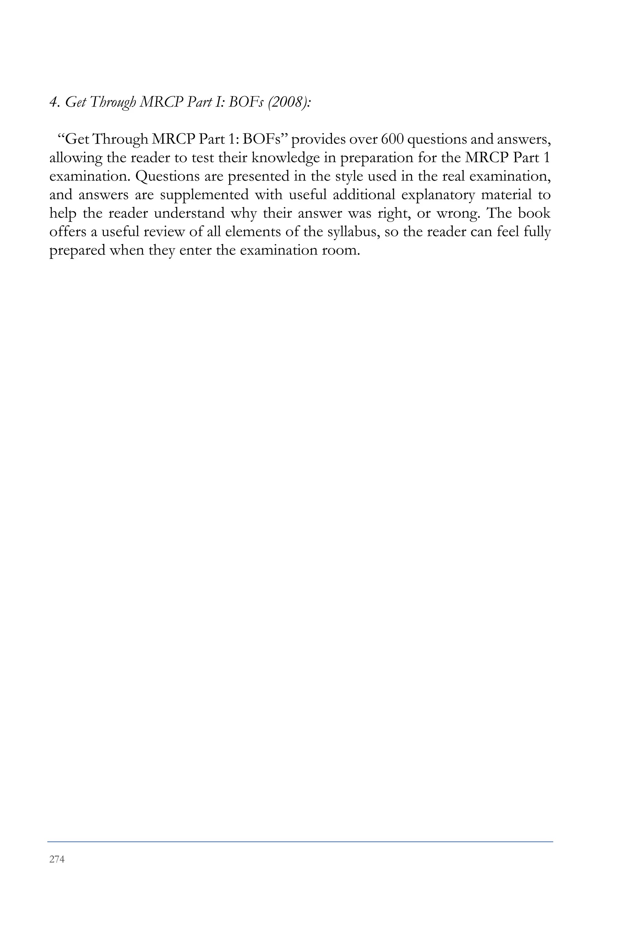 274
4. Get Through MRCP Part I: BOFs (2008):
“Get Through MRCP Part 1: BOFs” provides over 600 questions and answers,
allowing the reader to test their knowledge in preparation for the MRCP Part 1
examination. Questions are presented in the style used in the real examination,
and answers are supplemented with useful additional explanatory material to
help the reader understand why their answer was right, or wrong. The book
offers a useful review of all elements of the syllabus, so the reader can feel fully
prepared when they enter the examination room.
 