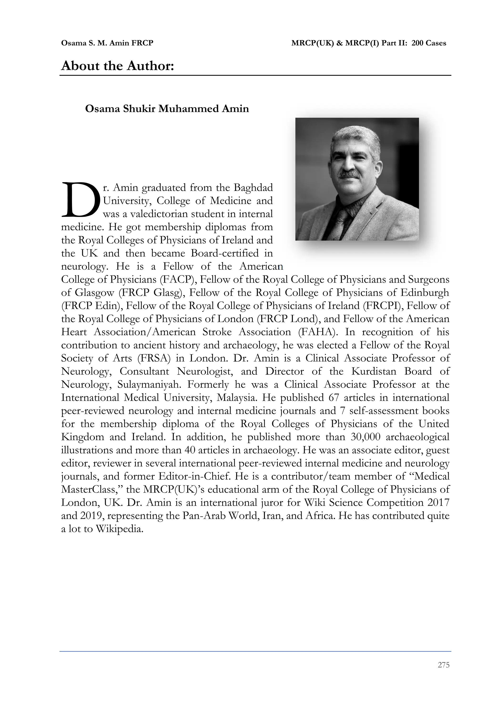 Osama S. M. Amin FRCP MRCP(UK) & MRCP(I) Part II: 200 Cases
275
About the Author:
Osama Shukir Muhammed Amin
r. Amin graduated from the Baghdad
University, College of Medicine and
was a valedictorian student in internal
medicine. He got membership diplomas from
the Royal Colleges of Physicians of Ireland and
the UK and then became Board-certified in
neurology. He is a Fellow of the American
College of Physicians (FACP), Fellow of the Royal College of Physicians and Surgeons
of Glasgow (FRCP Glasg), Fellow of the Royal College of Physicians of Edinburgh
(FRCP Edin), Fellow of the Royal College of Physicians of Ireland (FRCPI), Fellow of
the Royal College of Physicians of London (FRCP Lond), and Fellow of the American
Heart Association/American Stroke Association (FAHA). In recognition of his
contribution to ancient history and archaeology, he was elected a Fellow of the Royal
Society of Arts (FRSA) in London. Dr. Amin is a Clinical Associate Professor of
Neurology, Consultant Neurologist, and Director of the Kurdistan Board of
Neurology, Sulaymaniyah. Formerly he was a Clinical Associate Professor at the
International Medical University, Malaysia. He published 67 articles in international
peer-reviewed neurology and internal medicine journals and 7 self-assessment books
for the membership diploma of the Royal Colleges of Physicians of the United
Kingdom and Ireland. In addition, he published more than 30,000 archaeological
illustrations and more than 40 articles in archaeology. He was an associate editor, guest
editor, reviewer in several international peer-reviewed internal medicine and neurology
journals, and former Editor-in-Chief. He is a contributor/team member of “Medical
MasterClass,” the MRCP(UK)’s educational arm of the Royal College of Physicians of
London, UK. Dr. Amin is an international juror for Wiki Science Competition 2017
and 2019, representing the Pan-Arab World, Iran, and Africa. He has contributed quite
a lot to Wikipedia.
D
 