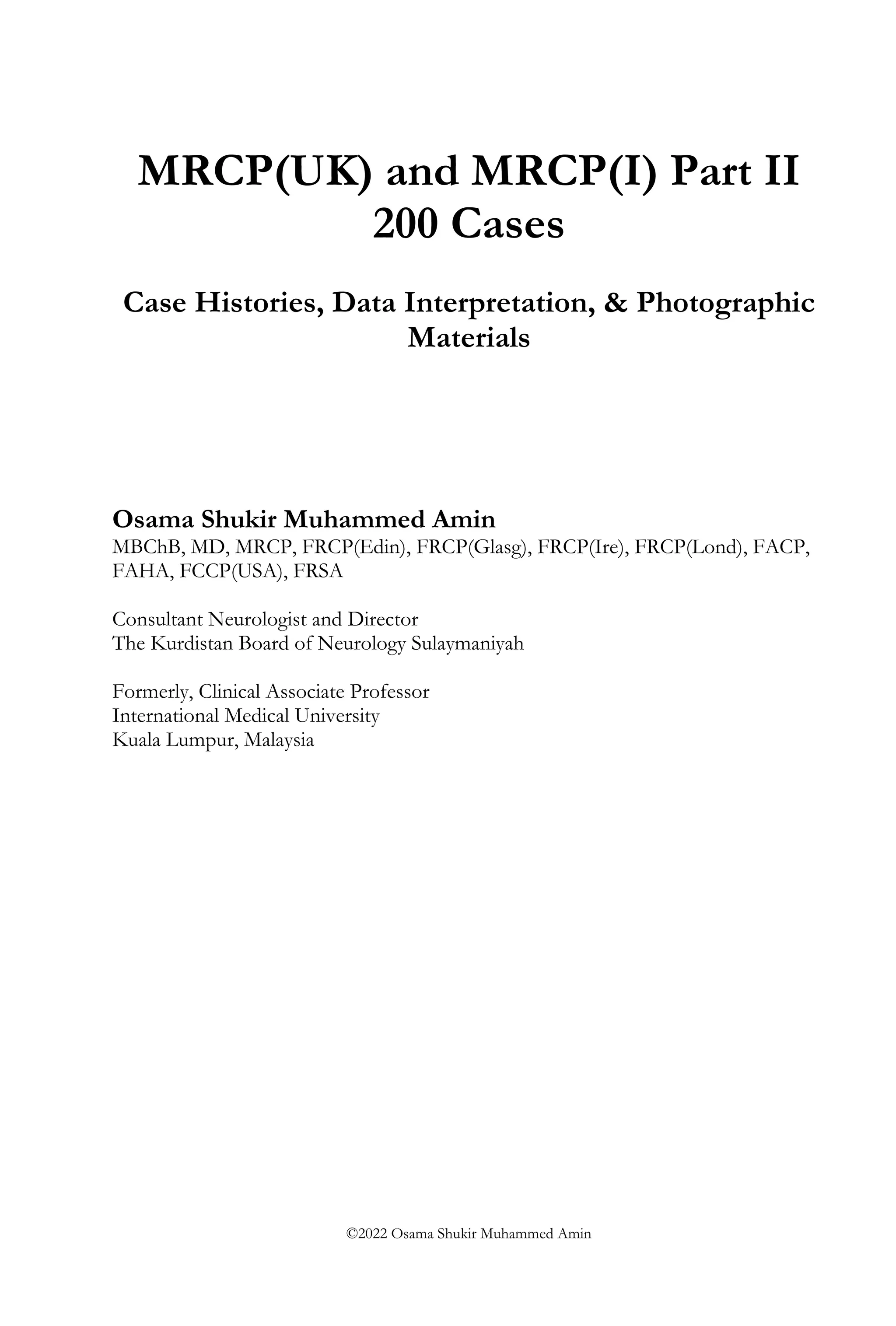 MRCP(UK) and MRCP(I) Part II
200 Cases
Case Histories, Data Interpretation, & Photographic
Materials
Osama Shukir Muhammed Amin
MBChB, MD, MRCP, FRCP(Edin), FRCP(Glasg), FRCP(Ire), FRCP(Lond), FACP,
FAHA, FCCP(USA), FRSA
Consultant Neurologist and Director
The Kurdistan Board of Neurology Sulaymaniyah
Formerly, Clinical Associate Professor
International Medical University
Kuala Lumpur, Malaysia
©2022 Osama Shukir Muhammed Amin
 