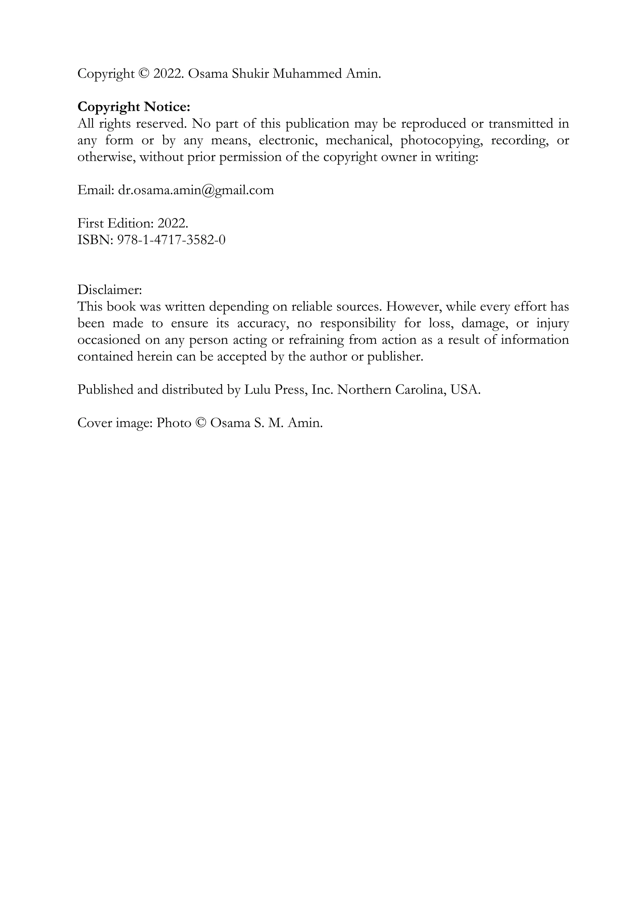 Copyright © 2022. Osama Shukir Muhammed Amin.
Copyright Notice:
All rights reserved. No part of this publication may be reproduced or transmitted in
any form or by any means, electronic, mechanical, photocopying, recording, or
otherwise, without prior permission of the copyright owner in writing:
Email: dr.osama.amin@gmail.com
First Edition: 2022.
ISBN: 978-1-4717-3582-0
Disclaimer:
This book was written depending on reliable sources. However, while every effort has
been made to ensure its accuracy, no responsibility for loss, damage, or injury
occasioned on any person acting or refraining from action as a result of information
contained herein can be accepted by the author or publisher.
Published and distributed by Lulu Press, Inc. Northern Carolina, USA.
Cover image: Photo © Osama S. M. Amin.
 