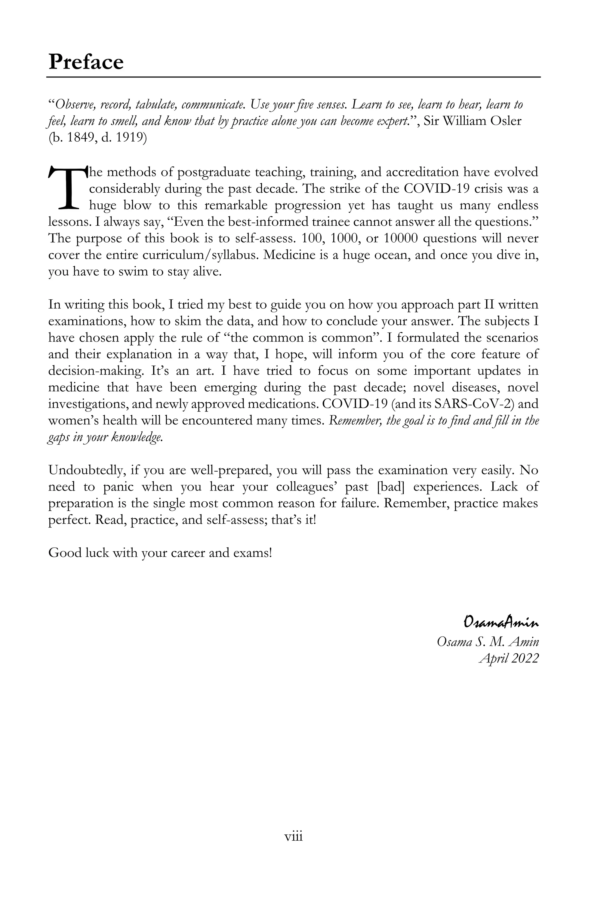 viii
Preface
“Observe, record, tabulate, communicate. Use your five senses. Learn to see, learn to hear, learn to
feel, learn to smell, and know that by practice alone you can become expert.”, Sir William Osler
(b. 1849, d. 1919)
he methods of postgraduate teaching, training, and accreditation have evolved
considerably during the past decade. The strike of the COVID-19 crisis was a
huge blow to this remarkable progression yet has taught us many endless
lessons. I always say, “Even the best-informed trainee cannot answer all the questions.”
The purpose of this book is to self-assess. 100, 1000, or 10000 questions will never
cover the entire curriculum/syllabus. Medicine is a huge ocean, and once you dive in,
you have to swim to stay alive.
In writing this book, I tried my best to guide you on how you approach part II written
examinations, how to skim the data, and how to conclude your answer. The subjects I
have chosen apply the rule of “the common is common”. I formulated the scenarios
and their explanation in a way that, I hope, will inform you of the core feature of
decision-making. It’s an art. I have tried to focus on some important updates in
medicine that have been emerging during the past decade; novel diseases, novel
investigations, and newly approved medications. COVID-19 (and its SARS-CoV-2) and
women’s health will be encountered many times. Remember, the goal is to find and fill in the
gaps in your knowledge.
Undoubtedly, if you are well-prepared, you will pass the examination very easily. No
need to panic when you hear your colleagues’ past [bad] experiences. Lack of
preparation is the single most common reason for failure. Remember, practice makes
perfect. Read, practice, and self-assess; that’s it!
Good luck with your career and exams!
OsamaAmin
Osama S. M. Amin
April 2022
T
 