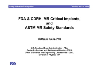 mHH

 Safety of MR critical implants                                        Vienna, 09 JUL 2009




            FDA & CDRH, MR Critical Implants,
                         and
               ASTM MR Safety Standards

                                  Wolfgang Kainz, PhD


                           U.S. Food and Drug Administration - FDA
                      Center for Devices and Radiological Health - CDRH
                    Office of Science and Engineering Laboratories - OSEL
                                    Division of Physics - DP
 