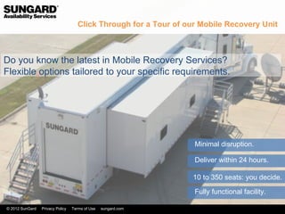 Click Through for a Tour of our Mobile Recovery Unit



Do you know the latest in Mobile Recovery Services?
Flexible options tailored to your specific requirements.




                                                                   Minimal disruption.

                                                                   Deliver within 24 hours.

                                                                   10 to 350 seats: you decide.

                                                                   Fully functional facility.

© 2012 SunGard   Privacy Policy   Terms of Use   sungard.com
 