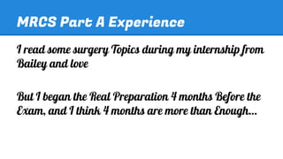 MRCS Part A Experience
I read some surgery Topics during my internship from
Bailey and love
But I began the Real Preparation 4 months Before the
Exam, and I think 4 months are more than Enough…

 