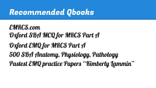 Recommended Qbooks
EMRCS.com
Oxford SBA MCQ for MRCS Part A
Oxford EMQ for MRCS Part A
500 SBA Anatomy, Physiology, Pathology
Pastest EMQ practice Papers “Kimberly Lammin”

 