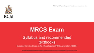 MRCS Exam
Syllabus and recommended
textbooks
Extracted from the Guide to the intercollegiate MRCS examination, ICBSE1
1 http://www.intercollegiatemrcsexams.org.uk/new/pdf/Candidate%20Guide%20to%20MRCS%20examination_Oct2016%28Clean%29.pdf
 
