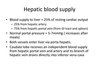 Hepatic blood supply
• Blood supply to liver = 25% of resting cardiac output
   – 25% from hepatic artery
   – 75% from hepatic portal vein (from GI tract and spleen)
• Normal portal pressure = 5-7mmHg ( increases after
  meals)
• Both vessels enter liver via porta hepatis.
• Caudate lobe receives an independent blood supply
  from hepatic portal vein and artery and its branch of
  hepatic vein drains directly into inferior vena cava
 