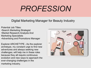 PROFESSION
Potential Job Titles:
•Search Marketing Strategist
•Market Research Analysts And
Marketing Specialists
•Advertising and Promotions Manager
Explorer ARCHETYPE - As the explorer
archetype, my constant urge to find new
adventures and always seeking new
challenges; will help me in these roles
because they all require continuous
evolution and new ways to approach the
ever-changing challenges in the
marketing industry.
Digital Marketing Manager for Beauty Industry
Picture Relevant
to Your Industry
Goes Here
 