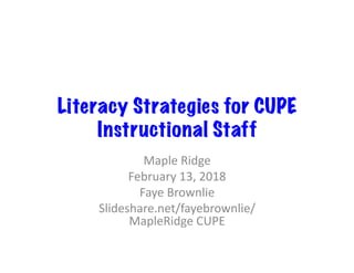 Literacy Strategies for CUPE
Instructional Staff
Maple	Ridge	
February	13,	2018	
Faye	Brownlie	
Slideshare.net/fayebrownlie/
MapleRidge	CUPE	
 