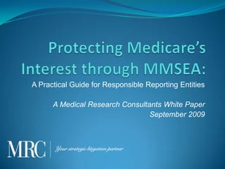 Protecting Medicare’s Interest through MMSEA: A Practical Guide for Responsible Reporting Entities A Medical Research Consultants White Paper September 2009 