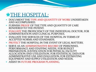 🞴THE HOSPITAL:
 DOCUMENTTHE TYPE AND QUANTITY OF WORK UNDERTAKEN
AND ACCOMPLISHED.
 FURNISH PROOF OF THE TYPE AND QUANTITY OF CARE
RENDERED TO THE PATIENT.
 EVALUATE THE PROFICIENCY OF THE INDIVIDUAL DOCTOR, FOR
ADMINISTRATION AND CLINICAL PURPOSES.
 EVALUATE THE SERVICES OF THE HOSPITAL IN TERMS OF
ACCEPTED NORMS AND STANDARDS.
 PROTECTTHE HOSPITAL IN THE EVENT OF LEGAL MATTERS.
 SERVE AS AN ADMINISTRATIVE RECORD OF PERSONNEL
PERFORMANCE AND STAFFING NEEDS, FOR BUDGET
PREPARATION, JUSTIFICATION FOR PHYSICAL FACILITY
ALLOCATION AND UTILIZATION, FOR STATISTICAL DATA FOR
ADMINISTRATIVE USE AND EVALUATION, FOR ESTIMATING
EQUIPMENTAND SUPPLY UTILIZATION AND NEEDS.
 ASSIST IN FUTURE PROGRAM PLANNING.
 