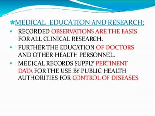 🞴MEDICAL EDUCATION AND RESEARCH:
 RECORDED OBSERVATIONS ARE THE BASIS
FOR ALL CLINICAL RESEARCH.
 FURTHER THE EDUCATION OF DOCTORS
AND OTHER HEALTH PERSONNEL.
 MEDICAL RECORDS SUPPLY PERTINENT
DATA FOR THE USE BY PUBLIC HEALTH
AUTHORITIES FOR CONTROL OF DISEASES.
 