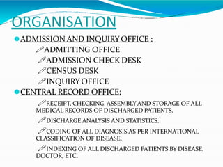 ORGANISATION
⚫ADMISSION AND INQUIRY OFFICE :
🖊ADMITTING OFFICE
🖊ADMISSION CHECK DESK
🖊CENSUS DESK
🖊INQUIRY OFFICE
⚫CENTRAL RECORD OFFICE:
🖊RECEIPT, CHECKING, ASSEMBLY AND STORAGE OF ALL
MEDICAL RECORDS OF DISCHARGED PATIENTS.
🖊DISCHARGE ANALYSIS AND STATISTICS.
🖊CODING OF ALL DIAGNOSIS AS PER INTERNATIONAL
CLASSIFICATION OF DISEASE.
🖊INDEXING OF ALL DISCHARGED PATIENTS BY DISEASE,
DOCTOR, ETC.
 