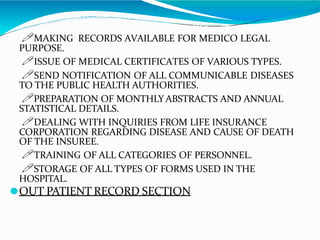 🖊MAKING RECORDS AVAILABLE FOR MEDICO LEGAL
PURPOSE.
🖊ISSUE OF MEDICAL CERTIFICATES OF VARIOUS TYPES.
🖊SEND NOTIFICATION OF ALL COMMUNICABLE DISEASES
TO THE PUBLIC HEALTH AUTHORITIES.
🖊PREPARATION OF MONTHLY ABSTRACTS AND ANNUAL
STATISTICAL DETAILS.
🖊DEALING WITH INQUIRIES FROM LIFE INSURANCE
CORPORATION REGARDING DISEASE AND CAUSE OF DEATH
OF THE INSUREE.
🖊TRAINING OF ALL CATEGORIES OF PERSONNEL.
🖊STORAGE OF ALL TYPES OF FORMS USED IN THE
HOSPITAL.
⚫OUT PATIENT RECORD SECTION
 