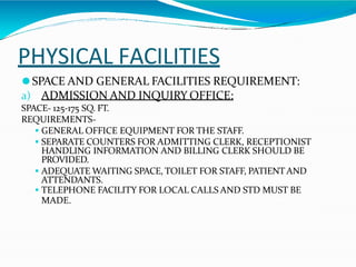 PHYSICAL FACILITIES
⚫SPACE AND GENERAL FACILITIES REQUIREMENT:
a) ADMISSION AND INQUIRY OFFICE:
SPACE- 125-175 SQ. FT.
REQUIREMENTS-
 GENERAL OFFICE EQUIPMENT FOR THE STAFF.
 SEPARATE COUNTERS FOR ADMITTING CLERK, RECEPTIONIST
HANDLING INFORMATION AND BILLING CLERK SHOULD BE
PROVIDED.
 ADEQUATE WAITING SPACE, TOILET FOR STAFF, PATIENT AND
ATTENDANTS.
 TELEPHONE FACILITY FOR LOCAL CALLS AND STD MUST BE
MADE.
 