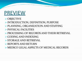 PREVIEW
 OBJECTIVE
 INTRODUCTION, DEFINITION, PURPOSE
 PLANNING, ORGANIZATION AND STAFFING
 PHYSICAL FACILITIES
 PROCESSING OF RECORDS AND THEIR RETRIEVAL
 CODING AND INDEXING
 STORAGE AND RETRIEVAL
 REPORTS AND RETURN
 MEDICO LEGAL ASPECTS OF MEDICAL RECORDS
 