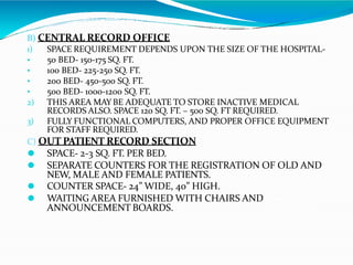 B) CENTRAL RECORD OFFICE
•
•
•
•
1) SPACE REQUIREMENT DEPENDS UPON THE SIZE OF THE HOSPITAL-
50 BED- 150-175 SQ. FT.
100 BED- 225-250 SQ. FT.
200 BED- 450-500 SQ. FT.
500 BED- 1000-1200 SQ. FT.
2) THIS AREA MAY BE ADEQUATE TO STORE INACTIVE MEDICAL
RECORDS ALSO. SPACE 120 SQ. FT. – 500 SQ. FT REQUIRED.
3) FULLY FUNCTIONAL COMPUTERS, AND PROPER OFFICE EQUIPMENT
FOR STAFF REQUIRED.
C) OUT PATIENT RECORD SECTION
⚫ SPACE- 2-3 SQ. FT. PER BED.
⚫ SEPARATE COUNTERS FOR THE REGISTRATION OF OLD AND
NEW, MALE AND FEMALE PATIENTS.
⚫ COUNTER SPACE- 24” WIDE, 40” HIGH.
⚫ WAITING AREA FURNISHED WITH CHAIRS AND
ANNOUNCEMENT BOARDS.
 