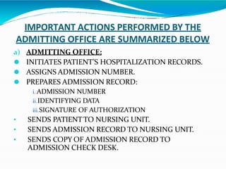 IMPORTANT ACTIONS PERFORMED BY THE
ADMITTING OFFICE ARE SUMMARIZED BELOW
a) ADMITTING OFFICE:
⚫ INITIATES PATIENT’S HOSPITALIZATION RECORDS.
⚫ ASSIGNS ADMISSION NUMBER.
⚫ PREPARES ADMISSION RECORD:
i. ADMISSION NUMBER
ii.IDENTIFYING DATA
iii.SIGNATURE OF AUTHORIZATION
• SENDS PATIENTTO NURSING UNIT.
• SENDS ADMISSION RECORD TO NURSING UNIT.
• SENDS COPY OF ADMISSION RECORD TO
ADMISSION CHECK DESK.
 