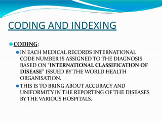 CODING AND INDEXING
⚫CODING:
⚫IN EACH MEDICAL RECORDS INTERNATIONAL
CODE NUMBER IS ASSIGNED TO THE DIAGNOSIS
BASED ON “INTERNATIONAL CLASSIFICATION OF
DISEASE” ISSUED BY THE WORLD HEALTH
ORGANISATION.
⚫THIS IS TO BRING ABOUT ACCURACY AND
UNIFORMITY IN THE REPORTING OF THE DISEASES
BY THE VARIOUS HOSPITALS.
 