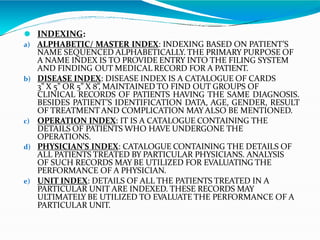 ⚫ INDEXING:
a) ALPHABETIC/ MASTER INDEX: INDEXING BASED ON PATIENT’S
NAME SEQUENCED ALPHABETICALLY. THE PRIMARY PURPOSE OF
A NAME INDEX IS TO PROVIDE ENTRY INTO THE FILING SYSTEM
AND FINDING OUT MEDICAL RECORD FOR A PATIENT.
b) DISEASE INDEX: DISEASE INDEX IS A CATALOGUE OF CARDS
3” X 5” OR 5” X 8”, MAINTAINED TO FIND OUT GROUPS OF
CLINICAL RECORDS OF PATIENTS HAVING THE SAME DIAGNOSIS.
BESIDES PATIENT’S IDENTIFICATION DATA, AGE, GENDER, RESULT
OF TREATMENT AND COMPLICATION MAYALSO BE MENTIONED.
c) OPERATION INDEX: IT IS A CATALOGUE CONTAINING THE
DETAILS OF PATIENTS WHO HAVE UNDERGONE THE
OPERATIONS.
d) PHYSICIAN’S INDEX: CATALOGUE CONTAINING THE DETAILS OF
ALL PATIENTS TREATED BY PARTICULAR PHYSICIANS. ANALYSIS
OF SUCH RECORDS MAY BE UTILIZED FOR EVALUATING THE
PERFORMANCE OF A PHYSICIAN.
e) UNIT INDEX: DETAILS OF ALL THE PATIENTS TREATED IN A
PARTICULAR UNIT ARE INDEXED. THESE RECORDS MAY
ULTIMATELY BE UTILIZED TO EVALUATE THE PERFORMANCE OF A
PARTICULAR UNIT.
 
